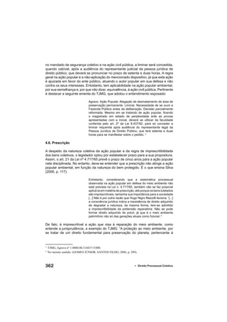 362 • Direito Processual Coletivo
no mandado de segurança coletivo e na ação civil pública, a liminar será concedida,
quando cabível, após a audiência do representante judicial da pessoa jurídica de
direito público, que deverá se pronunciar no prazo de setenta e duas horas. A regra
geral na ação popular é a não-aplicação do mencionado dispositivo, já que esta ação
é ajuizada em favor do ente público, atuando o autor popular em sua defesa e não
contra os seus interesses. Entretanto, tem aplicabilidade na ação popular ambiental,
por sua semelhança e, por que não dizer, equivalência, à ação civil pública. Pertinente
é destacar a seguinte ementa do TJMG, que adotou o entendimento esposado:
Agravo. Ação Popular. Alegação de desmatamento de área de
preservação permanente. Liminar. Necessidade de se ouvir a
Fazenda Pública antes da deliberação. Decisão parcialmente
reformada. Mesmo em se tratando de ação popular, ﬁcando
o magistrado em estado de perplexidade ante as provas
apresentadas com a inicial, deverá se utilizar da faculdade
conferida pelo art. 2º da Lei 8.437/92, para só conceder a
liminar requerida após audiência do representante legal da
Pessoa Jurídica de Direito Público, que terá setenta e duas
horas para se manifestar sobre o pedido. 3
4.6. Prescrição
A despeito da natureza coletiva da ação popular e da regra de imprescritibilidade
dos bens coletivos, o legislador optou por estabelecer prazo para a sua propositura.
Assim, o art. 21 da Lei nº 4.717/65 prevê o prazo de cinco anos para a ação popular
nela disciplinada. No entanto, deve-se entender que a prescrição não atinge a ação
popular ambiental, em função da natureza do bem protegido. É o que ensina Silva
(2006, p. 117):
Entretanto, considerando que a sistemática processual
observada na ação popular em defesa do meio ambiente não
está prevista na Lei n. 4.717/65, também não se faz possível
aplicá-la em matéria de prescrição, até porque os bens tutelados
são imprescritíveis, tamanha sua importância para a sociedade
[...] Não é por outra razão que Hugo Nigro Mazzilli leciona: ‘[...]
a consciência jurídica indica a inexistência de direito adquirido
de degradar a natureza, da mesma forma, tem-se admitido
a imprescritibilidade da pretensão reparatória. Não se pode
formar direito adquirido de poluir, já que é o meio ambiente
patrimônio não só das gerações atuais como futuras’.4
De fato, é imprescritível a ação que visa à reparação do meio ambiente, como
entende a jurisprudência, a exemplo do TJMG: “A proteção ao meio ambiente, por
se tratar de um direito fundamental para preservação do planeta, pertencente à
3
TJMG, Agravo nº 1.0000.00.314437-5/000.
4
No mesmo sentido: (GOMES JÚNIOR; SANTOS FILHO, 2006, p. 289).
 