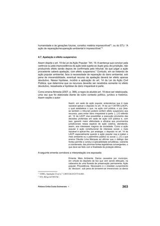 363Poliana Cíntia Costa Guimaraes •
humanidade e às gerações futuras, constitui matéria imprescritível”5
, ou do STJ: “A
ação de reparação/recuperação ambiental é imprescritível.”6
4.7. Apelação e efeito suspensivo
Assim dispõe o art. 19 da Lei da Ação Popular: “Art. 19. A sentença que concluir pela
carência ou pela improcedência da ação está sujeita ao duplo grau de jurisdição, não
produzindo efeito senão depois de conﬁrmada pelo tribunal; da que julgar a ação
procedente caberá apelação, com efeito suspensivo.” Contudo, em se tratando de
ação popular ambiental, face à necessidade de reparação do dano ambiental, sob
pena de irreversibilidade, eventual recurso de apelação deverá ter efeito apenas
devolutivo. Nessa hipótese, incidirá a aplicação do art. 14 da Lei da Ação Civil
Pública, que determina que os recursos deverão ser recebidos somente no efeito
devolutivo, ressalvada a hipótese de dano irreparável à parte.
Como ensina Almeida (2007, p. 388), a regra do aludido art. 19 deve ser relativizada,
uma vez que foi elaborada diante de outro contexto político, jurídico e histórico.
Assim expõe o autor:
Assim, em sede de ação popular, entendemos que é mais
razoável aplicar o disposto no art. 14 da Lei 7.347/85 (LACP),
o qual estabelece o que, na ação civil pública, o juiz (leia-
se também o tribunal) poderá conferir efeito suspensivo aos
recursos, para evitar dano irreparável à parte. [...] O referido
art. 14 da LACP visa possibilitar a execução provisória das
decisões proferidas em sede de ação civil pública e, com
isso, garantir maior efetividade e eﬁcácia aos provimentos
jurisdicionais nessa espécie de ação coletiva, atendendo,
assim, aos interesses magnos da sociedade. Como a ação
popular é ação constitucional de interesse social, o mais
razoável é aplicar-lhe, por analogia, o disposto no art. 14 da
LACP, especialmente quando a ação popular visa a tutelar o
meio ambiente ou o patrimônio público ou social. [...] É o que
ensina Cláudia Lima Marques ao aﬁrmar que o diálogo das
fontes permite e conduz à aplicabilidade simultânea, coerente
e coordenada, das plúrimas fontes legislativas convergentes, o
que deve ser feito com a ﬁnalidade de proteção efetiva.
A seguinte ementa corrobora a interpretação ora esposada:
Ementa: Meio Ambiente. Danos causados por município,
em virtude do depósito de lixo que vem sendo efetuado, na
cabeceira de uma ﬂoresta de preservação permanente. Ação
popular. Procedência. Necessário é o imediato cumprimento
do ‘decisum’, sob pena de tornarem-se irreversíveis os danos
5
TJMG, Apelação Cível n.º 1.0035.04.032375-6/001.
6
STJ, REsp 647493/SC.
 