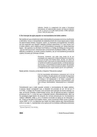 364 • Direito Processual Coletivo
referidos. Devido é o pagamento de custas e honorários
advocatícios, em sede de ação popular, por força do disposto
no art. 12, da Lei nº 4.717/65. Apelo provido. (TJMG, Apelação
Cível nº 000.232.382-2/00).
5. Da inserção da ação popular no microssistema de tutela coletiva
Na medida em que a tradicional visão individualista do processo se tornou insuﬁciente
e deﬁcitária, houve a necessidade de estabelecimento de novas regras para a tutela
de determinados direitos. Surgiram, assim, os chamados microssistemas, formados
por leis especiais que regulam relações jurídicas especíﬁcas. É o que ocorre com
a tutela coletiva, que é regida por um microssistema composto por vários diplomas
legais - não apenas a Lei da Ação Civil Pública e o Código de Defesa do Consumidor
- que se intercomunicam. Interessa citar o ensinamento de Mazzei (2006, p. 409), que
defende a existência, no direito positivo brasileiro, de um microssistema processual
coletivo formado por diversas normas:
Pensamos, entretanto, que visão mais ampla há de ser
empregada, pois, apesar de o Código de Defesa do Consumidor
e da Lei da Ação Civil Pública terem, de fato, um status de
relevância maior (‘decorrente da natural aferição de possuírem
um âmbito de incidência de grade escala’), os demais diplomas
que formam o ‘microssistema da tutela de massa’ têm também
sua importância para o direito processual coletivo, implantando
a inteligência de suas regras naquilo que for útil e pertinente.
Neste sentido, inclusive, já decidiu o Superior Tribunal de Justiça7
:
A lei de improbidade administrativa, juntamente com a lei da
ação civil pública, da ação popular, do mandado de segurança
coletivo, do Código de Defesa do Consumidor e do Estatuto
da Criança e do Adolescente e do Idoso, compõem um
microssistema de tutela dos interesses transindividuais e sob
esse enfoque interdisciplinar, interpenetram-se e subsidiam-
se.
Considerando que a ação popular compõe o microssistema de tutela coletiva,
é preciso deixar consignado que, a despeito da previsão do art. 22 da Lei nº
4.717/65, o Código de Processo Civil somente será aplicado de forma residual, ou
seja, se houver omissão a determinada norma, não se aplicará de plano o estatuto
processual civil, “[...] uma vez que o intérprete deverá, antecedentemente, aferir se
há paradigma legal dentro do conjunto de normas processuais do microssistema
coletivo” (MAZZEI, 2006, p. 411). A mesma conclusão se aplica ao se interpretar o
art. 19 da Lei da Ação Civil Pública. Assim, como concluíram Didier Junior e Zanetti
Júnior (2007, p. 51), os diplomas que tratam da tutela coletiva são intercambiantes
entre si, ou seja, “[...] apresentam uma ruptura com os modelos codiﬁcados anteriores
7
Recurso Especial n. 510.150-MA.
 