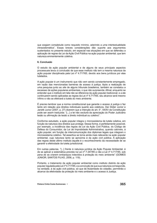 365Poliana Cíntia Costa Guimaraes •
que exigiam completude como requisito mínimo, aderindo a uma intertextualidade
intrasistemática”. Essas breves considerações dão suporte aos argumentos
sustentados no presente estudo, em especial nas situações em que se defendeu a
aplicação de regras da Lei da Ação Civil Pública na ação popular ambiental, que tem
natureza eminentemente coletiva.
6. Conclusão
O estudo da ação popular ambiental e de alguns de seus principais aspectos
processuais levou à conclusão de que esse instituto não tem a mesma natureza da
ação popular disciplinada pela Lei nº 4.717/65, devido aos bens jurídicos por elas
tutelados.
A ação popular é um instrumento que não vem sendo constantemente empregado,
em razão das mencionadas barreiras de acesso à justiça. Após a realização de
uma pesquisa junto ao site de alguns tribunais brasileiros, também se constatou a
escassez de ações populares ambientais, o que não surpreende. Aﬁnal, enquanto se
entender que o instituto em tela não se diferencia da ação popular tradicional, e a ele
continuarem sendo aplicadas as regras da Lei nº 4.717/65, seu alcance será mesmo
ínﬁmo e não se efetivará a tutela do meio ambiente.
É preciso lembrar que a norma constitucional que garante o acesso à justiça o faz
tanto em relação aos direitos individuais quanto aos coletivos. Daí Didier Junior e
Janetti Junior (2007, p. 27) dizerem que a intenção do art. 5°, XXXV da Constituição
pode ser assim traduzida: “[...] a lei não excluirá da apreciação do Poder Judiciário
lesão ou aﬁrmação de lesão a direito individual ou coletivo”.
Conforme estudado, a ação popular integra o microssistema de tutela coletiva, em
função da natureza dos direitos que protege. Dessa forma, é perfeitamente possível,
por exemplo, a incidência das regras da Lei da Ação Civil Pública, do Código de
Defesa do Consumidor, da Lei de Improbidade Administrativa, quando cabíveis, à
ação popular, em função da intercomunicação dos diplomas legais que integram o
microssistema coletivo. Tal assertiva se torna ainda mais relevante na ação popular
ambiental, cuja natureza tanto se aproxima à da ação civil pública. A aplicação
das regras deste último instituto àquele é o reconhecimento da necessidade de se
garantir a efetividade da tutela jurisdicional.
Em outras palavras, “[...] frente à natureza jurídica da Ação Popular Ambiental, é
de se aplicar a sistemática prevista na Lei nº 7.347/85 e não a Lei nº 4.717/65, sob
pena de se criarem embaraços indevidos à proteção do meio ambiente” (GOMES
JÚNIOR; SANTOS FILHO, 2006, p. 119).
Portanto, o tratamento da ação popular ambiental como instituto distinto da ação
popular regulada pela Lei nº4.717/65,eaconvicçãodequesuanaturezacorresponde,
na verdade, à da ação civil pública, só que de titularidade do cidadão, permitirão o
alcance da efetividade da proteção do meio ambiente e o acesso à Justiça.
 