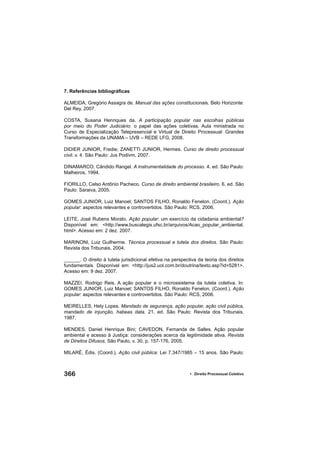 366 • Direito Processual Coletivo
7. Referências bibliográﬁcas
ALMEIDA, Gregório Assagra de. Manual das ações constitucionais. Belo Horizonte:
Del Rey, 2007.
COSTA, Susana Henriques da. A participação popular nas escolhas públicas
por meio do Poder Judiciário: o papel das ações coletivas. Aula ministrada no
Curso de Especialização Telepresencial e Virtual de Direito Processual: Grandes
Transformações da UNAMA – UVB – REDE LFG, 2008.
DIDIER JUNIOR, Fredie; ZANETTI JUNIOR, Hermes. Curso de direito processual
civil. v. 4. São Paulo: Jus Podivm, 2007.
DINAMARCO, Cândido Rangel. A instrumentalidade do processo. 4. ed. São Paulo:
Malheiros, 1994.
FIORILLO, Celso Antônio Pacheco. Curso de direito ambiental brasileiro. 6. ed. São
Paulo: Saraiva, 2005.
GOMES JUNIOR, Luiz Manoel; SANTOS FILHO, Ronaldo Fenelon. (Coord.). Ação
popular: aspectos relevantes e controvertidos. São Paulo: RCS, 2006.
LEITE, José Rubens Morato. Ação popular: um exercício da cidadania ambiental?
Disponível em: <http://www.buscalegis.ufsc.br/arquivos/Acao_popular_ambiental.
html>. Acesso em: 2 dez. 2007.
MARINONI, Luiz Guilherme. Técnica processual e tutela dos direitos. São Paulo:
Revista dos Tribunais, 2004.
______. O direito à tutela jurisdicional efetiva na perspectiva da teoria dos direitos
fundamentais. Disponível em: <http://jus2.uol.com.br/doutrina/texto.asp?id=5281>.
Acesso em: 9 dez. 2007.
MAZZEI, Rodrigo Reis. A ação popular e o microssistema da tutela coletiva. In:
GOMES JUNIOR, Luiz Manoel; SANTOS FILHO, Ronaldo Fenelon. (Coord.). Ação
popular: aspectos relevantes e controvertidos. São Paulo: RCS, 2006.
MEIRELLES, Hely Lopes. Mandado de segurança, ação popular, ação civil pública,
mandado de injunção, habeas data. 21. ed. São Paulo: Revista dos Tribunais,
1987.
MENDES, Daniel Henrique Bini; CAVEDON, Fernanda de Salles. Ação popular
ambiental e acesso à Justiça: considerações acerca da legitimidade ativa. Revista
de Direitos Difusos, São Paulo, v. 30, p. 157-176, 2005.
MILARÉ, Édis. (Coord.). Ação civil pública: Lei 7.347/1985 – 15 anos. São Paulo:
 
