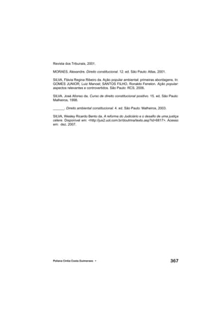 367Poliana Cíntia Costa Guimaraes •
Revista dos Tribunais, 2001.
MORAES, Alexandre. Direito constitucional. 12. ed. São Paulo: Atlas, 2001.
SILVA, Flávia Regina Ribeiro da. Ação popular ambiental: primeiras abordagens. In:
GOMES JUNIOR, Luiz Manoel; SANTOS FILHO, Ronaldo Fenelon. Ação popular:
aspectos relevantes e controvertidos. São Paulo: RCS, 2006.
SILVA. José Afonso da. Curso de direito constitucional positivo. 15. ed. São Paulo:
Malheiros, 1998.
______. Direito ambiental constitucional. 4. ed. São Paulo: Malheiros, 2003.
SILVA, Wesley Ricardo Bento da. A reforma do Judiciário e o desaﬁo de uma justiça
célere. Disponível em: <http://jus2.uol.com.br/doutrina/texto.asp?id=6817>. Acesso
em: dez. 2007.
 