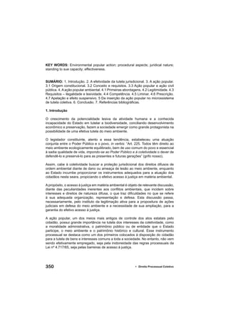 350 • Direito Processual Coletivo
KEY WORDS: Environmental popular action; procedural aspects; juridical nature;
standing to sue capacity; effectiveness.
SUMÁRIO: 1. Introdução. 2. A efetividade da tutela jurisdicional. 3. A ação popular.
3.1 Origem constitucional. 3.2 Conceito e requisitos. 3.3 Ação popular e ação civil
pública. 4. A ação popular ambiental. 4.1 Primeiras abordagens. 4.2 Legitimidade. 4.3
Requisitos – ilegalidade e lesividade. 4.4 Competência. 4.5 Liminar. 4.6 Prescrição.
4.7 Apelação e efeito suspensivo. 5 Da inserção da ação popular no microssistema
de tutela coletiva. 6. Conclusão. 7. Referências bibliográﬁcas.
1. Introdução
O crescimento da potencialidade lesiva da atividade humana e a conhecida
incapacidade do Estado em tutelar a biodiversidade, conciliando desenvolvimento
econômico e preservação, fazem a sociedade emergir como grande protagonista na
possibilidade de uma efetiva tutela do meio ambiente.
O legislador constituinte, atento a essa tendência, estabeleceu uma atuação
conjunta entre o Poder Público e o povo, in verbis: “Art. 225. Todos têm direito ao
meio ambiente ecologicamente equilibrado, bem de uso comum do povo e essencial
à sadia qualidade de vida, impondo-se ao Poder Público e à coletividade o dever de
defendê-lo e preservá-lo para as presentes e futuras gerações” (grifo nosso).
Assim, cabe à coletividade buscar a proteção jurisdicional dos direitos difusos de
ordem ambiental diante de dano ou ameaça de lesão ao meio ambiente, enquanto
ao Estado incumbe proporcionar os instrumentos adequados para a atuação dos
cidadãos nesta seara, propiciando o efetivo acesso à justiça em matéria ambiental.
A propósito, o acesso à justiça em matéria ambiental é objeto de relevante discussão,
diante das peculiaridades inerentes aos conﬂitos ambientais, que incidem sobre
interesses e direitos de natureza difusa, o que traz diﬁculdades no que se refere
à sua adequada organização, representação e defesa. Esta discussão passa,
necessariamente, pelo instituto da legitimação ativa para a propositura de ações
judiciais em defesa do meio ambiente e a necessidade de sua ampliação, para a
garantia do efetivo acesso à justiça.
A ação popular, um dos meios mais antigos de controle dos atos estatais pelo
cidadão, possui grande importância na tutela dos interesses da coletividade, como
a moralidade administrativa, o patrimônio público ou de entidade que o Estado
participe, o meio ambiente e o patrimônio histórico e cultural. Esse instrumento
processual se destaca como um dos primeiros colocados à disposição do cidadão
para a tutela de bens e interesses comuns a toda a sociedade. No entanto, não vem
sendo efetivamente empregado, seja pela inidoneidade das regras processuais da
Lei nº 4.717/65, seja pelas barreiras de acesso à justiça.
 