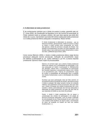 351Poliana Cíntia Costa Guimaraes •
2. A efetividade da tutela jurisdicional
É de conhecimento ordinário que o direito de acesso à justiça, garantido pelo art.
5°, inciso XXXV, da Constituição da República (a lei não excluirá da apreciação do
Poder Judiciário lesão ou ameaça a direito), não quer dizer apenas que todos têm
direito de ir a juízo, mas também que todos têm direito à adequada tutela jurisdicional
ou à tutela jurisdicional efetiva (adequada e tempestiva). Nesse sentido:
O direito fundamental à efetividade do processo - que se
denomina também, genericamente, direito de acesso à justiça
ou direito à ordem jurídica justa compreende, em suma,
não apenas o direito de provocar a atuação do Estado, mas
também e principalmente o de obter, em prazo adequado, uma
decisão justa e com potencial de atuar eﬁcazmente no plano
dos fatos. (ZWASCKI apud SILVA, 2005).
Como ensina Marinoni (2004), o direito à tutela jurisdicional efetiva exige técnica
processual adequada (norma processual), instituição de procedimento capaz
de viabilizar a participação (p. ex., ações coletivas) e, por ﬁm, a própria resposta
jurisdicional. Oportuno trazer a lição do processualista:
Note-se, em primeiro lugar, que o direito à tutela jurisdicional
efetiva tem relação com a possibilidade de participação, e por
isso pressupõe um direito à participação (o Teilhaberechte
dos alemães). Nessa linha, a necessidade de participação
fez Canotilho relacionar o procedimento coletivo com o direito
a um procedimento justo. Trata-se do procedimento capaz
de conferir a possibilidade de participação para a proteção
dos direitos fundamentais e para a reivindicação dos direitos
sociais.
Acontece que essa participação deve ser feita perante um
procedimento idôneo à proteção dos direitos, até mesmo porque
o direito à proteção não exige somente normas de conteúdo
material, mas igualmente normas processuais. Isso quer dizer
que o direito à proteção dos direitos fundamentais tem como
corolário o direito a pré-ordenação das técnicas adequadas à
efetividade da tutela jurisdicional, as quais não são mais do
que respostas do Estado ao seu dever de proteção.
Porém, o direito à tutela jurisdicional não só requer a
consideração dos direitos de participação e de edição de
técnicas processuais adequadas, como se dirige à obtenção
de uma prestação do juiz. Essa prestação do juiz, assim como
a lei, também pode signiﬁcar, em alguns casos, concretização
do dever de proteção do Estado em face dos direitos
fundamentais. [...]
 