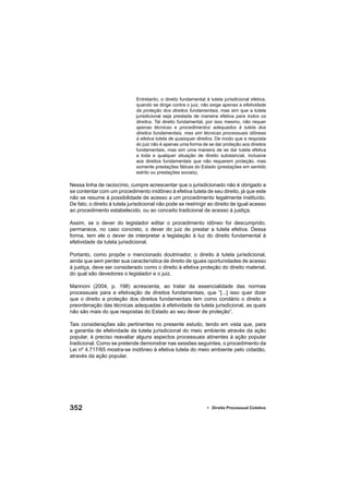 352 • Direito Processual Coletivo
Entretanto, o direito fundamental à tutela jurisdicional efetiva,
quando se dirige contra o juiz, não exige apenas a efetividade
da proteção dos direitos fundamentais, mas sim que a tutela
jurisdicional seja prestada de maneira efetiva para todos os
direitos. Tal direito fundamental, por isso mesmo, não requer
apenas técnicas e procedimentos adequados à tutela dos
direitos fundamentais, mas sim técnicas processuais idôneas
à efetiva tutela de quaisquer direitos. De modo que a resposta
do juiz não é apenas uma forma de se dar proteção aos direitos
fundamentais, mas sim uma maneira de se dar tutela efetiva
a toda e qualquer situação de direito substancial, inclusive
aos direitos fundamentais que não requerem proteção, mas
somente prestações fáticas do Estado (prestações em sentido
estrito ou prestações sociais).
Nessa linha de raciocínio, cumpre acrescentar que o jurisdicionado não é obrigado a
se contentar com um procedimento inidôneo à efetiva tutela de seu direito, já que este
não se resume à possibilidade de acesso a um procedimento legalmente instituído.
De fato, o direito à tutela jurisdicional não pode se restringir ao direito de igual acesso
ao procedimento estabelecido, ou ao conceito tradicional de acesso à justiça.
Assim, se o dever do legislador editar o procedimento idôneo for descumprido,
permanece, no caso concreto, o dever do juiz de prestar a tutela efetiva. Dessa
forma, tem ele o dever de interpretar a legislação à luz do direito fundamental à
efetividade da tutela jurisdicional.
Portanto, como propõe o mencionado doutrinador, o direito à tutela jurisdicional,
ainda que sem perder sua característica de direito de iguais oportunidades de acesso
à justiça, deve ser considerado como o direito à efetiva proteção do direito material,
do qual são devedores o legislador e o juiz.
Marinoni (2004, p. 198) acrescenta, ao tratar da essencialidade das normas
processuais para a efetivação de direitos fundamentais, que “[...] isso quer dizer
que o direito a proteção dos direitos fundamentais tem como corolário o direito a
preordenação das técnicas adequadas à efetividade da tutela jurisdicional, as quais
não são mais do que respostas do Estado ao seu dever de proteção”.
Tais considerações são pertinentes no presente estudo, tendo em vista que, para
a garantia de efetividade da tutela jurisdicional do meio ambiente através da ação
popular, é preciso reavaliar alguns aspectos processuais atinentes à ação popular
tradicional. Como se pretende demonstrar nas sessões seguintes, o procedimento da
Lei nº 4.717/65 mostra-se inidôneo à efetiva tutela do meio ambiente pelo cidadão,
através da ação popular.
 