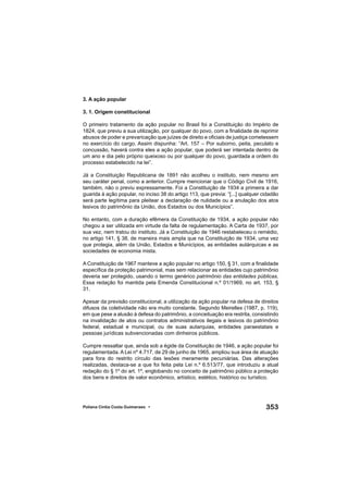 353Poliana Cíntia Costa Guimaraes •
3. A ação popular
3. 1. Origem constitucional
O primeiro tratamento da ação popular no Brasil foi a Constituição do Império de
1824, que previu a sua utilização, por qualquer do povo, com a ﬁnalidade de reprimir
abusos de poder e prevaricação que juízes de direito e oﬁciais de justiça cometessem
no exercício do cargo. Assim dispunha: “Art. 157 – Por suborno, peita, peculato e
concussão, haverá contra eles a ação popular, que poderá ser intentada dentro de
um ano e dia pelo próprio queixoso ou por qualquer do povo, guardada a ordem do
processo estabelecido na lei”.
Já a Constituição Republicana de 1891 não acolheu o instituto, nem mesmo em
seu caráter penal, como a anterior. Cumpre mencionar que o Código Civil de 1916,
também, não o previu expressamente. Foi a Constituição de 1934 a primeira a dar
guarida à ação popular, no inciso 38 do artigo 113, que previa: “[...] qualquer cidadão
será parte legítima para pleitear a declaração de nulidade ou a anulação dos atos
lesivos do patrimônio da União, dos Estados ou dos Municípios”.
No entanto, com a duração efêmera da Constituição de 1934, a ação popular não
chegou a ser utilizada em virtude da falta de regulamentação. A Carta de 1937, por
sua vez, nem tratou do instituto. Já a Constituição de 1946 restabeleceu o remédio,
no artigo 141, § 38, de maneira mais ampla que na Constituição de 1934, uma vez
que protegia, além da União, Estados e Municípios, as entidades autárquicas e as
sociedades de economia mista.
A Constituição de 1967 manteve a ação popular no artigo 150, § 31, com a ﬁnalidade
especíﬁca da proteção patrimonial, mas sem relacionar as entidades cujo patrimônio
deveria ser protegido, usando o termo genérico patrimônio das entidades públicas.
Essa redação foi mantida pela Emenda Constitucional n.º 01/1969, no art. 153, §
31.
Apesar da previsão constitucional, a utilização da ação popular na defesa de direitos
difusos da coletividade não era muito constante. Segundo Meirelles (1987, p. 119),
em que pese a alusão à defesa do patrimônio, a conceituação era restrita, consistindo
na invalidação de atos ou contratos administrativos ilegais e lesivos do patrimônio
federal, estadual e municipal, ou de suas autarquias, entidades paraestatais e
pessoas jurídicas subvencionadas com dinheiros públicos.
Cumpre ressaltar que, ainda sob a égide da Constituição de 1946, a ação popular foi
regulamentada. A Lei nº 4.717, de 29 de junho de 1965, ampliou sua área de atuação
para fora do restrito círculo das lesões meramente pecuniárias. Das alterações
realizadas, destaca-se a que foi feita pela Lei n.º 6.513/77, que introduziu a atual
redação do § 1º do art. 1º, englobando no conceito de patrimônio público a proteção
dos bens e direitos de valor econômico, artístico, estético, histórico ou turístico.
 