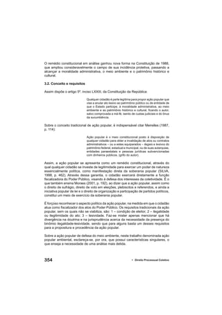 354 • Direito Processual Coletivo
O remédio constitucional em análise ganhou nova forma na Constituição de 1988,
que ampliou consideravelmente o campo de sua incidência protetiva, passando a
alcançar a moralidade administrativa, o meio ambiente e o patrimônio histórico e
cultural.
3.2. Conceito e requisitos
Assim dispõe o artigo 5º, inciso LXXIII, da Constituição da República:
Qualquer cidadão é parte legítima para propor ação popular que
vise a anular ato lesivo ao patrimônio público ou de entidade de
que o Estado participe, à moralidade administrativa, ao meio
ambiente e ao patrimônio histórico e cultural, ﬁcando o autor,
salvo comprovada a má-fé, isento de custas judiciais e do ônus
da sucumbência.
Sobre o conceito tradicional de ação popular, é indispensável citar Meirelles (1987,
p. 114):
Ação popular é o meio constitucional posto à disposição de
qualquer cidadão para obter a invalidação de atos ou contratos
administrativos – ou a estes equiparados – ilegais e lesivos do
patrimônio federal, estadual e municipal, ou de suas autarquias,
entidades paraestatais e pessoas jurídicas subvencionadas
com dinheiros públicos. (grifo do autor).
Assim, a ação popular se apresenta como um remédio constitucional, através do
qual qualquer cidadão se investe de legitimidade para exercer um poder de natureza
essencialmente política, como manifestação direta da soberania popular (SILVA,
1998, p. 462). Através dessa garantia, o cidadão exercerá diretamente a função
ﬁscalizadora do Poder Público, visando à defesa dos interesses da coletividade. É o
que também ensina Moraes (2001, p. 192), ao dizer que a ação popular, assim como
o direito de sufrágio, direito de voto em eleições, plebiscitos e referendos, e ainda a
iniciativa popular de lei e o direito de organização e participação de partidos políticos,
constitui um meio de exercício da soberania popular.
É forçoso reconhecer o aspecto político da ação popular, na medida em que o cidadão
atua como ﬁscalizador dos atos do Poder Público. Os requisitos tradicionais da ação
popular, sem os quais não se viabiliza, são: 1 – condição de eleitor; 2 – ilegalidade
ou ilegitimidade do ato; 3 – lesividade. Faz-se mister apenas mencionar que há
divergência na doutrina e na jurisprudência acerca da necessidade da presença do
binômio ilegalidade-lesividade, sendo que para alguns basta um desses requisitos
para a propositura e procedência da ação popular.
Sobre a ação popular de defesa do meio ambiente, neste trabalho denominada ação
popular ambiental, esclareça-se, por ora, que possui características singulares, o
que enseja a necessidade de uma análise mais detida.
 
