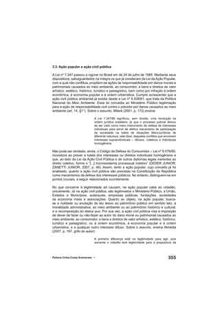 355Poliana Cíntia Costa Guimaraes •
3.3. Ação popular e ação civil pública
A Lei nº 7.347 passou a vigorar no Brasil em de 24 de julho de 1985. Mediante seus
dispositivos, salvaguardados na íntegra os que já constavam da Lei da Ação Popular,
com a qual não conﬂitua, propõem-se ações de responsabilidade por danos morais e
patrimoniais causados ao meio ambiente, ao consumidor, a bens e direitos de valor
artístico, estético, histórico, turístico e paisagístico, bem como por infração à ordem
econômica, à economia popular e à ordem urbanística. Cumpre acrescentar que a
ação civil pública ambiental já existia desde a Lei nº 6.938/81, que trata da Política
Nacional do Meio Ambiente. Essa lei concedia ao Ministério Público legitimação
para a ação de responsabilidade civil contra o poluidor por danos causados ao meio
ambiente (art. 14, §1°). Sobre o assunto, Milaré (2001, p. 172) ensina:
A Lei 7.347/85 signiﬁcou, sem dúvida, uma revolução na
ordem jurídica brasileira, já que o processo judicial deixou
de ser visto como mero instrumento de defesa de interesses
individuais para servir de efetivo mecanismo de participação
da sociedade na tutela de situações fático-jurídicas de
diferente natureza, vale dizer, daqueles conﬂitos que envolvem
interesses supraindividuais – difusos, coletivos e individuais
homogêneos.
Não pode ser olvidado, ainda, o Código de Defesa do Consumidor – Lei nº 8.078/90,
inovadora ao prever a tutela dos interesses ou direitos individuais homogêneos e
que, ao lado da Lei da Ação Civil Pública e de outros diplomas legais inerentes ao
direito coletivo, forma o “[...] microssistema processual coletivo” (DIDIER JUNIOR;
ZANETTI JUNIOR, 2007, p. 49). Assim, tanto a ação popular, cujo conceito já foi
analisado, quanto a ação civil pública são previstas na Constituição da República
como mecanismos de defesa dos interesses públicos. No entanto, distinguem-se em
pontos cruciais, a seguir relacionados sucintamente.
No que concerne à legitimidade ad causam, na ação popular cabe ao cidadão,
unicamente. Já na ação civil pública, são legitimados o Ministério Público, a União,
Estados e Municípios, autarquias, empresas públicas, fundações, sociedades
de economia mista e associações. Quanto ao objeto, na ação popular, busca-
se a nulidade ou anulação de ato lesivo ao patrimônio público em sentido lato, à
moralidade administrativa, ao meio ambiente ou ao patrimônio histórico e cultural,
e a recomposição do status quo. Por sua vez, a ação civil pública visa à imposição
de dever de fazer ou não-fazer ao autor do dano moral ou patrimonial causados ao
meio ambiente, ao consumidor, a bens e direitos de valor artístico, estético, histórico,
turístico e paisagístico, ou à ordem econômica, à economia popular e à ordem
urbanística, e a qualquer outro interesse difuso. Sobre o assunto, ensina Almeida
(2007, p. 197, grifo do autor):
A primeira diferença está na legitimidade para agir, pois
somente o cidadão terá legitimidade para a propositura da
 