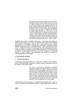 356 • Direito Processual Coletivo
ação popular, com a ressalva do disposto no art. 16 da LAP. A
segunda encontra-se no plano do objeto material, que na ação
civil pública é amplo (art. 129, III, da CF), ao passo que o art.
5.°, LXXIII, da Constituição Federal estabelece de forma mais
restrita o objeto da ação popular (patrimônio público em sua
dimensão ambiental, cultural, histórica, moral e econômica).
Observa-se, assim, que o texto constitucional não estabelece
em relação à ação popular (art. 5.°, LXXIII, da CF), como faz
em relação à ação civil pública (art. 129, III, da CF), que ela
poderá ser promovida para a proteção do patrimônio público
e social, do meio ambiente e de outros interesses difusos e
coletivos. Entretanto, não são essas duas ações constitucionais
excludentes; ao contrário, são elas concorrentes naquilo que
haja identidade quanto ao plano de seus objetos materiais.
Essa tese é conﬁrmada pelo próprio art. 1.°, caput, da LACP.
É inegável que a ação civil pública é, atualmente, o instrumento mais utilizado na
defesa do meio ambiente e por muitos considerada como a melhor forma de defesa
dos interesses transindividuais. Contudo, tem o inconveniente de não conceder
legitimação ativa ao cidadão individualmente considerado, cabendo-lhe apenas
oferecer representação junto ao Ministério Público, órgão mais estruturado para
acionar o Judiciário, ou formar uma associação, que tem legitimidade para propor
a ação civil pública. A propósito, lembra Dinamarco (1994, p. 171) que são duas
as hipóteses de participação popular por meio do Poder Judiciário em demandas
coletivas: as ações populares, cuja legitimidade é do cidadão; e as ações civis
públicas propostas por associações.
4. A ação popular ambiental
4.1. Primeiras abordagens
A atribuição de legitimidade coletiva ao cidadão para a defesa do meio ambiente,
que é um interesse difuso, representou um grande avanço na garantia do exercício
da cidadania. Leite (2007) explica:
Com efeito, o artigo 225 da Constituição da República
Federativa do Brasil é extremamente aberta (sic), em sentido
democrático ambiental, pois exige o exercício da cidadania
participativa e com responsabilidade social ambiental. [...] Um
dos componentes do Estado Democrático Ambiental é o amplo
acesso à justiça, via tutela jurisdicional do meio ambiente.
Note-se que os meios judiciais são, de fato, o último recurso
contra a ameaça e a degradação ambiental. A sociedade atual
exige que as demandas ambientais sejam palco de discussão
na via judiciária, pois esta abertura resultará no exercício da
cidadania e, como conseqüência maior conscientização.
Conforme entendimento da doutrina, a Constituição da República previu, no art. 5°,
LXXIII, dois institutos completamente distintos: a ação popular para a defesa do
 