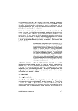 357Poliana Cíntia Costa Guimaraes •
erário, disciplinada pela Lei nº 4.717/65, e a ação popular ambiental, que abrange
a proteção do patrimônio histórico e cultural e o meio ambiente (GOMES JUNIOR).
No mesmo sentido, Silva (2006, p. 98) esclarece que “[...] a ação popular pode ser
utilizada para defesa de bens de natureza diferentes: natureza pública (patrimônio
público) e natureza difusa (meio ambiente)”.
O reconhecimento da ação popular ambiental como instituto distinto da ação
popular tradicional traz conseqüências relevantes. Nesse ponto, é preciso lembrar
que os conﬂitos jurídico-ambientais, por se referirem a interesses difusos e pelas
peculiaridades do dano ambiental (difícil reparação e valoração, dentre outros),
não podem ser eﬁcazmente solucionados através dos institutos clássicos do direito
processual, incluindo a ação popular da Lei nº 4.717/65. É oportuno mencionar
o estudo de Mendes e Cavedon (2005) sobre as barreiras à propositura da ação
popular ambiental:
Grande problema para o efetivo uso da Ação Popular é que sua
estrutura não foi alterada, apesar da inclusão da possibilidade
de tutela dos interesses difusos de ordem ambiental, o que
certamente traz diﬁculdades na sua utilização por parte do
cidadão que pretenda defender o patrimônio ambiental da
coletividade através deste instrumento. Outro ponto que
diﬁculta sua utilização são as barreiras de Acesso à Justiça
que podem se colocar entre o cidadão e a efetiva propositura
da Ação Popular como, por exemplo, arcar sozinho com o ônus
econômico, material e psicológico do litígio, na maioria das
vezes contra atos do Poder Público, o que certamente lhe trará
os inconvenientes da exposição pública; a diferença econômica
e informativa do autor popular para com, geralmente, ﬁgurando
no pólo passivo, o Estado; etc.
Às barreiras de acesso à justiça em matéria ambiental acrescente-se a ausência
de vantagem pessoal ao titular da ação, em virtude da natureza difusa do direito
protegido, o que lhe causa desmotivação e desinteresse. Além disso, há o custo
e os riscos do processo, a morosidade da justiça, a dedicação de tempo à causa,
dentre outros. Tais apontamentos corroboram a necessidade de diferenciação entre
a ação popular ambiental e a tradicional, especialmente quanto a alguns aspectos
processuais, como se passa a analisar.
4.2. Legitimidade
4.2.1. Legitimidade ativa
O art. 1° da Lei nº 4.717/65 confere legitimidade ativa na ação popular apenas
ao cidadão. A Constituição de 1988 assim também dispôs (art. 5°, LXXIII). Sobre
o assunto, Silva (1998, p. 463) sustenta que o texto constitucional, quando diz
qualquer cidadão, acabou por restringir a legitimidade ativa na ação popular apenas
ao nacional no gozo dos direitos políticos, sendo vedada às pessoas jurídicas, aos
 