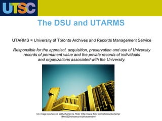 UTARMS = University of Toronto Archives and Records Management Service
Responsible for the appraisal, acquisition, preservation and use of University
records of permanent value and the private records of individuals
and organizations associated with the University.
The DSU and UTARMS
CC image courtesy of spDuchamp via Flickr (http://www.flickr.com/photos/duchamp/
144852294/sizes/z/in/photostream/)
 