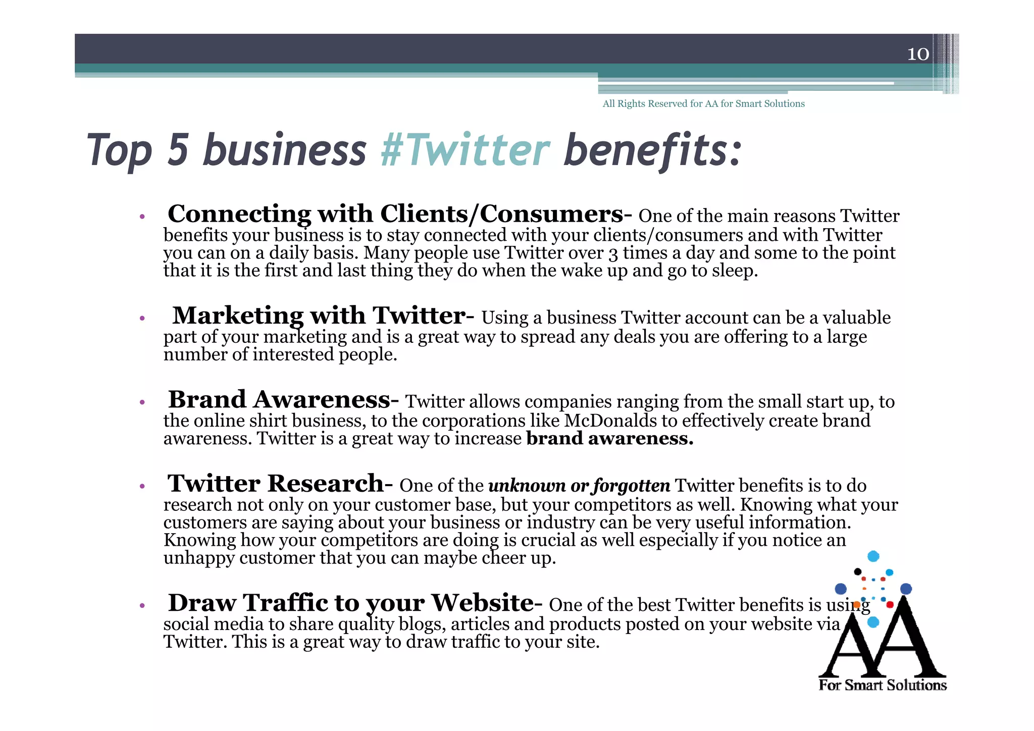 10
All Rights Reserved for AA for Smart Solutions

Top 5 business #Twitter benefits:
•

•

•

Connecting with Clients/Consumers- One of the main reasons Twitter
Clients/Consumers-

benefits your business is to stay connected with your clients/consumers and with Twitter
you can on a daily basis. Many people use Twitter over 3 times a day and some to the point
that it is the first and last thing they do when the wake up and go to sleep.

Marketing with Twitter- Using a business Twitter account can be a valuable
Twitter-

part of your marketing and is a great way to spread any deals you are offering to a large
number of interested people.

Brand Awareness- Twitter allows companies ranging from the small start up, to
Awareness-

the online shirt business, to the corporations like McDonalds to effectively create brand
awareness. Twitter is a great way to increase brand awareness.
g
y

•

Twitter Research- One of the unknown or forgotten Twitter benefits is to do
Researchresearch not only on your customer base, but your competitors as well. Knowing what your
customers are saying about y
y g
your business or industry can be very useful information.
y
y
Knowing how your competitors are doing is crucial as well especially if you notice an
unhappy customer that you can maybe cheer up.

•

Draw Traffic to your Website- One of the best Twitter benefits is using
y
Websiteg

social media to share quality blogs, articles and products posted on your website via
Twitter. This is a great way to draw traffic to your site.

 