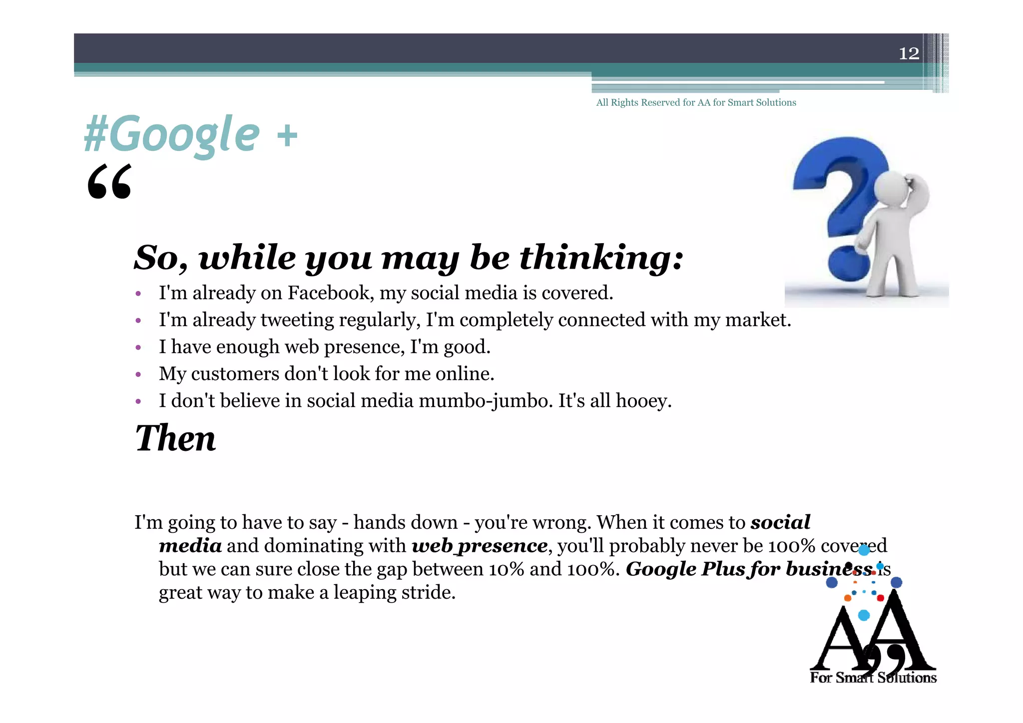 12

#Google +
#G
l

“

All Rights Reserved for AA for Smart Solutions

So, while you may be thinking:
•
•
•
•
•

I'm already on Facebook, my social media is covered.
I'm already tweeting regularly, I'm completely connected with my market.
I have enough web presence, I'm good.
My customers don't look for me online.
I don't believe in social media mumbo-jumbo. It's all hooey.

Then
Im
I'm going to have to say - hands down - you're wrong When it comes to social
you re wrong.
media and dominating with web presence you'll probably never be 100% covered
presence,
but we can sure close the gap between 10% and 100%. Google Plus for business is
great way to make a leaping stride.

 