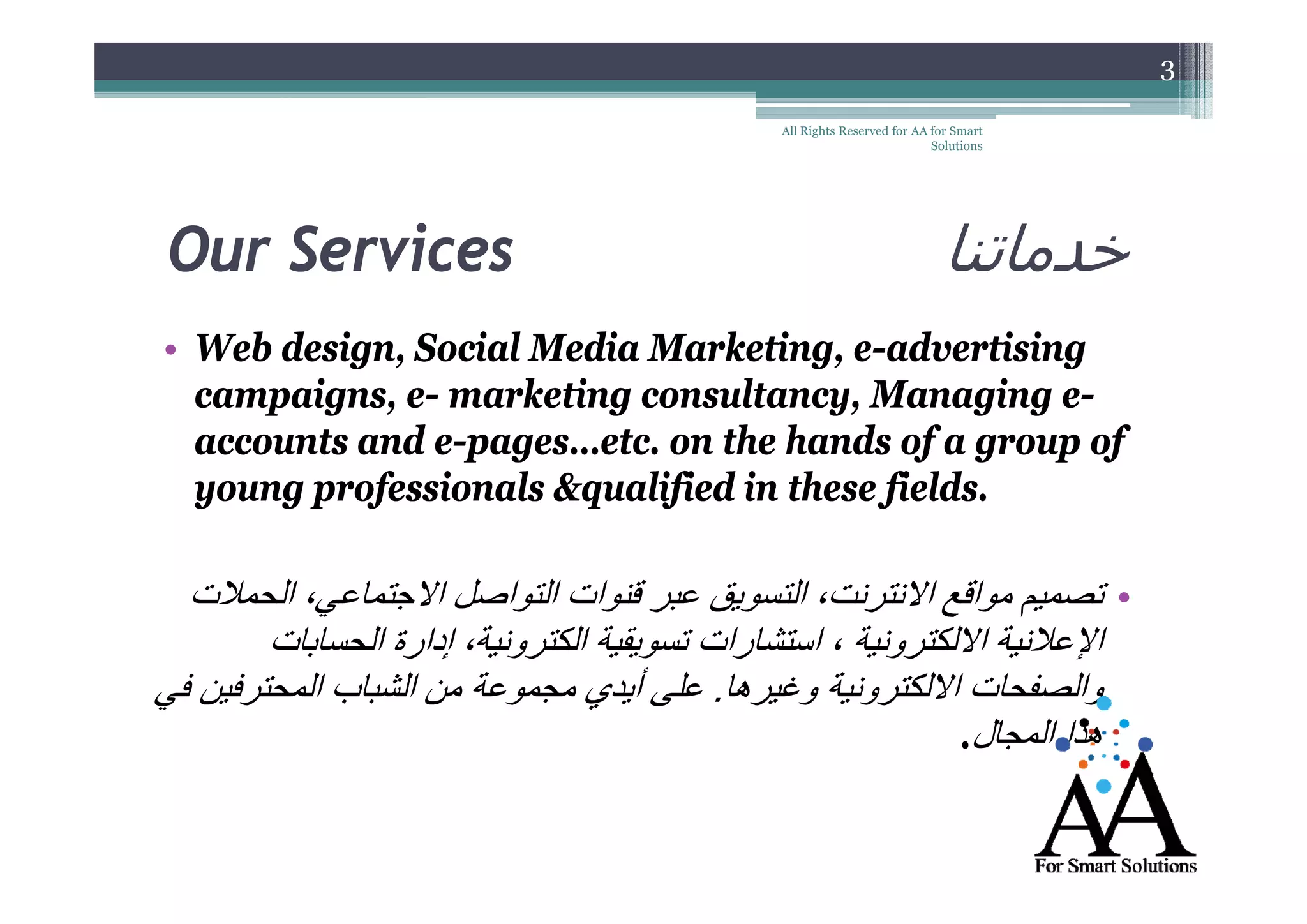3
All Rights Reserved for AA for Smart
Solutions

Our Services

‫خدماتنا‬

• Web design, Social Media Marketing, e-advertising
ecampaigns, e- marketing consultancy, Managing eeeaccounts and e-pages…etc. on the hands of a group of
e-p g
f g
p f
young professionals &qualified in these fields.

‫• تصميم مواقع االنترنت، التسويق عبر قنوات التواصل االجتماعي، الحمالت‬
‫اإلعالنية االلكترونية ، استشارات تسويقية الكترونية، إدارة الحسابات‬
‫والصفحات االلكترونية وغيرھا. على أأيدي مجموعة من الشباب المحترفين في‬
.‫ھذا المجال‬

 