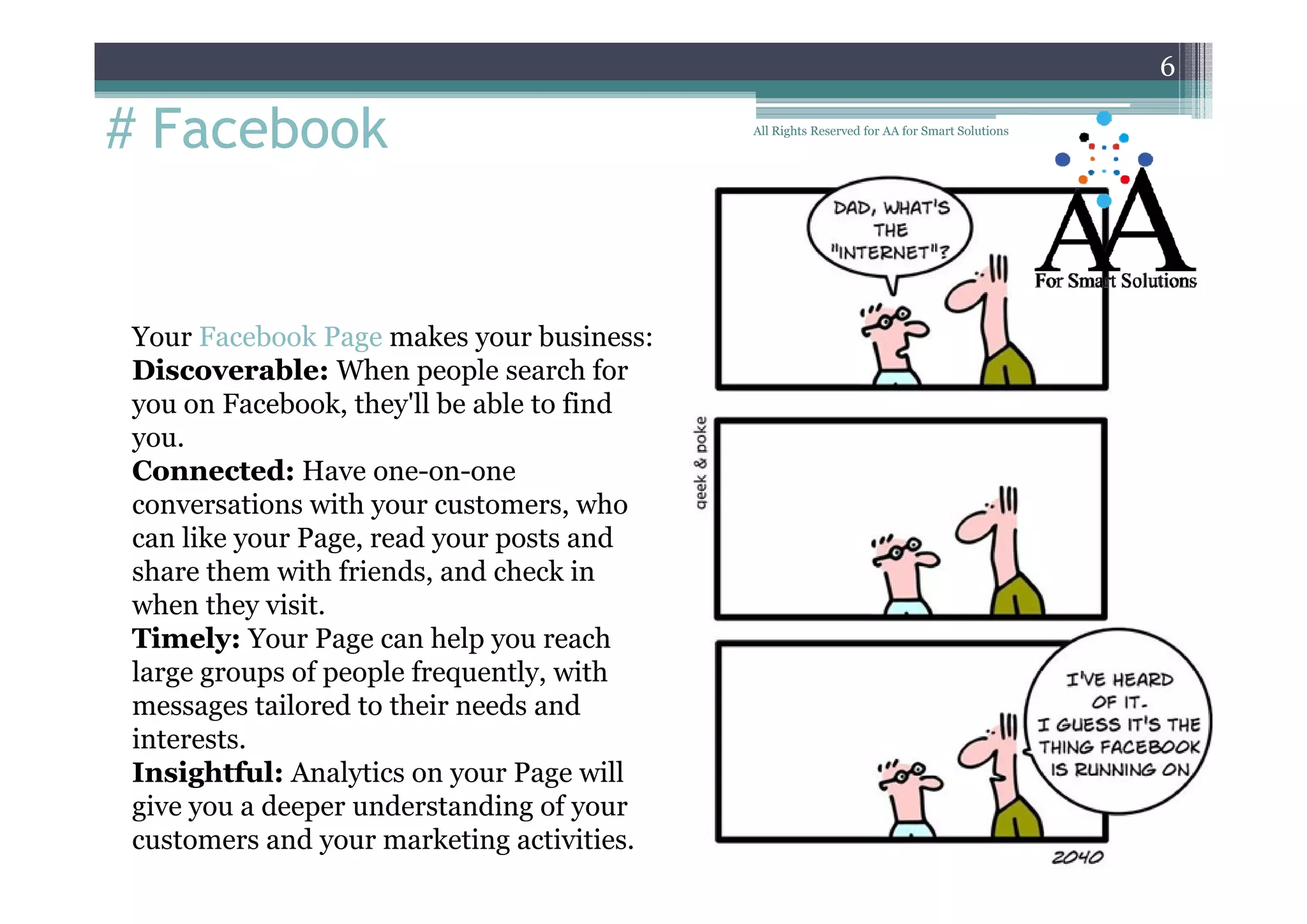 6

# Facebook

Your Facebook Page makes your business:
Discoverable: When people search for
you on Facebook, they'll be able to find
you.
Connected: H
C
d Have one-on-one
conversations with your customers, who
can like your Page, read your posts and
share th
h
them with f i d and check i
ith friends, d h k in
when they visit.
Timely: Your Page can help you reach
large groups of people frequently with
frequently,
messages tailored to their needs and
interests.
Insightful: Analytics on your Page will
give you a deeper understanding of your
customers and your marketing activities.

All Rights Reserved for AA for Smart Solutions

 