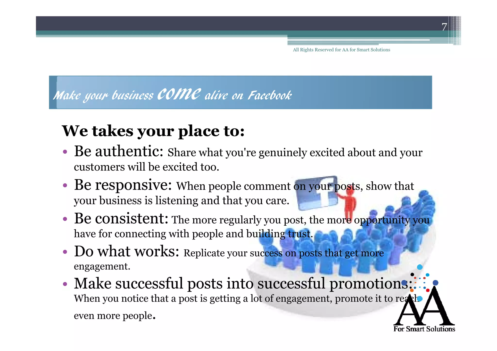 7
All Rights Reserved for AA for Smart Solutions

Make your business

come alive on Facebook

We takes your place to:
• Be authentic Share what you're genuinely excited about and your
authentic:
customers will be excited too.

• Be responsive: When people comment on your posts, show that
responsive
your business is listening and that you care.

• B consistent The more regularly you post, the more opportunity you
Be consistent:
i t t
have for connecting with people and building trust.

• Do what works Replicate your success on posts that get more
works:
engagement.

• Make successful posts into successful promotions:
When
Wh you notice that a post i getting a l of engagement, promote i to reach
i
h
is
i
lot f
it
h
even more people.

 