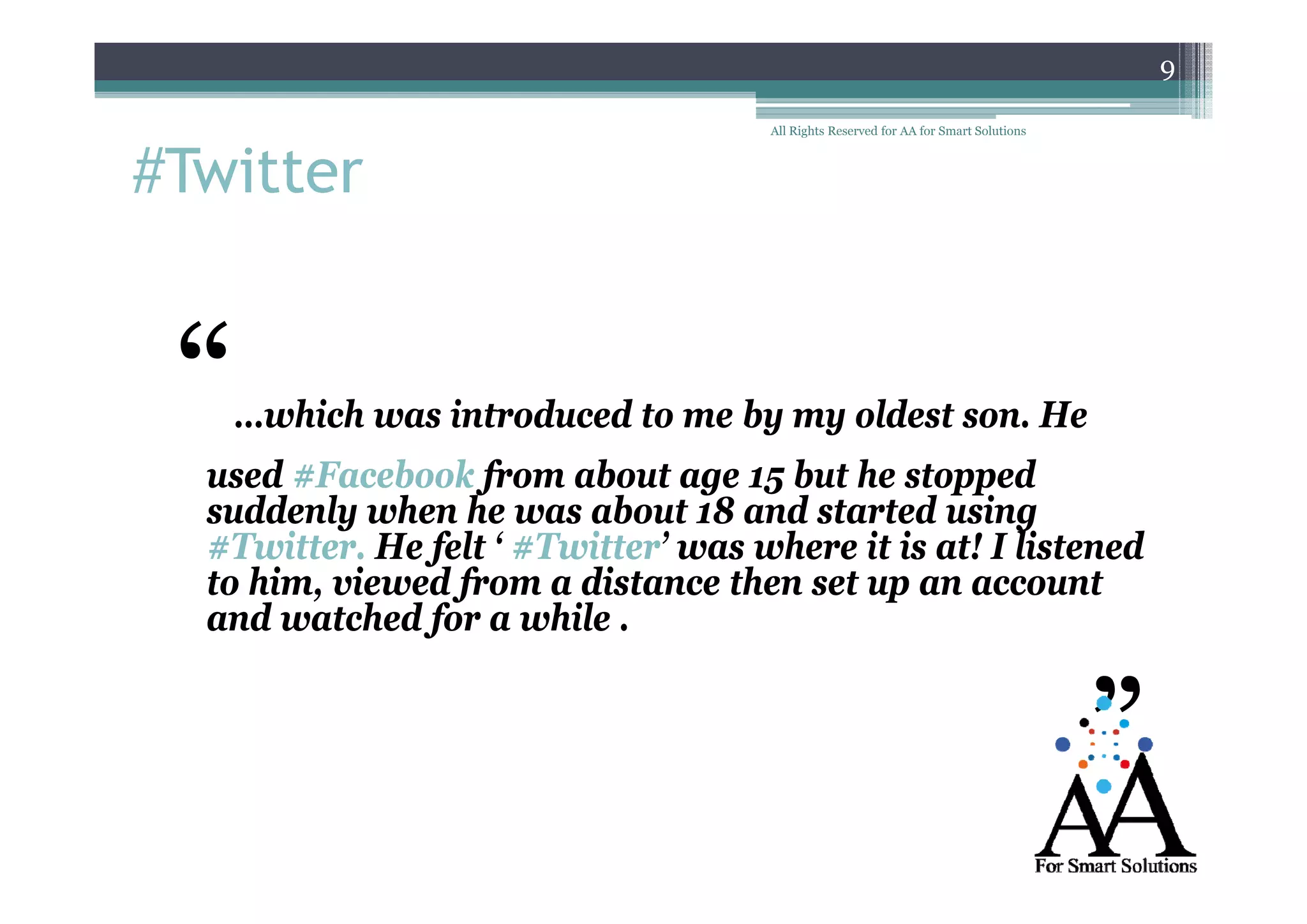 9

#Twitter
#Twitter

“

All Rights Reserved for AA for Smart Solutions

…which was introduced to me by my oldest son. He

used #Facebook f
d F b k from about age 15 b he stopped
b
but h
d
suddenly when he was about 18 and started using
#Twitter. He felt ‘ #Twitter’ was where it is at! I listened
f
to h
him, viewed from a distance then set up an account
df
d
h
and watched for a while .

”

 