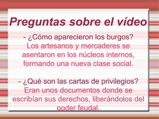 Preguntas sobre el vídeo
- ¿Cómo aparecieron los burgos?
Los artesanos y mercaderes se
asentaron en los núcleos internos,
formando una nueva clase social.
- ¿Qué son las cartas de privilegios?
Eran unos documentos donde se
escribían sus derechos, liberándolos del
poder feudal.