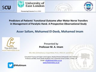 SC
Orthopedic Surgery Department
Faculty of Medicine
Suez Canal University
Predictors of Patients’ Functional Outcome after Motor Nerve Transfers
in Management of Paralytic Hand. A Prospective Observational Study
Asser Sallam, Mohamed El-Deeb, Mohamed Imam
Presented by
Professor M. A. Imam
MD, MSc (Orth)(Hons), D.SportMed, Ph.D., FRCS (Tr. and Orth.)
Consultant Trauma and Upper Limb Surgeon, Rowley Bristow Orthopaedic Unit, Chertsey
Professor and MD, Smart Health Academic Unit, University of East London, London, UK
Email: Info@theArmDoc.co.uk
www.TheArmDoc.co.uk
@MoAImam
 