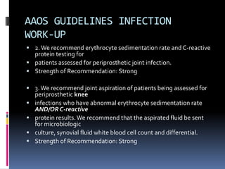 AAOS GUIDELINES INFECTION
WORK-UP
 2.We recommend erythrocyte sedimentation rate and C-reactive
protein testing for
 patients assessed for periprosthetic joint infection.
 Strength of Recommendation: Strong
 3.We recommend joint aspiration of patients being assessed for
periprosthetic knee
 infections who have abnormal erythrocyte sedimentation rate
AND/OR C-reactive
 protein results.We recommend that the aspirated fluid be sent
for microbiologic
 culture, synovial fluid white blood cell count and differential.
 Strength of Recommendation: Strong
 