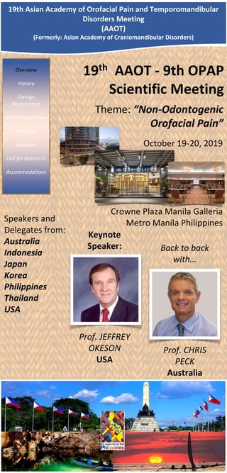 Overview
History
Foreign
Registration
Local Registration
Program
Speakers
Call for Abstracts
Accommodations
Theme: “Non-Odontogenic
Orofacial Pain”
19th Asian Academy of Orofacial Pain and Temporomandibular
Disorders Meeting
(AAOT)
(Formerly: Asian Academy of Craniomandibular Disorders)
19th AAOT - 9th OPAP
Scientific Meeting
October 19-20, 2019
Crowne Plaza Manila Galleria
Metro Manila Philippines
Back to back
with…
Prof. CHRIS
PECK
Australia
Keynote
Speaker:
Prof. JEFFREY
OKESON
USA
Speakers and
Delegates from:
Australia
Indonesia
Japan
Korea
Philippines
Thailand
USA
 