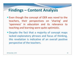 30 November, 2015 18
Findings – Content Analysis
Even though the concept of OER was novel to the
teachers, their perspectives on ‘sharing’ and
‘openness’ in education and its relevance to
teaching and learning were quite optimistic.
Despite the fact that a majority of concept maps
lacked explanatory phrases and focus of thinking,
this revelation is indicative of an overall positive
perspective of the teachers.
 