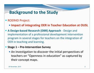 30 November, 2015 22
Background to the StudyBackground to the Study
ROER4D Project:
Impact of integrating OER in Teacher Education at OUSL
A Design-based Research (DBR) Approach - Design and
implementation of a professional development intervention
program in several stages for teachers on the integration of
OER in teaching and learning.
Stage 1 – Pre-Intervention Survey
An investigation to discover the initial perspectives of
teachers on “Openness in education” as captured by
their concept maps.
 
