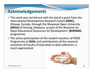 30 November, 2015 2020
AcknowledgementsAcknowledgements
This work was carried out with the aid of a grant from the
International Development Research Centre (IDRC),
Ottawa, Canada, through the Wawasan Open University
(WOU) of Penang, Malaysia, as part of the Research on
Open Educational Resources for Development (ROER4D)
programme.
The active participation of the student teachers of PGDE
Programme at OUSL and contributions of the research
assistants of Faculty of Education in data collection, is
much appreciated.
 
