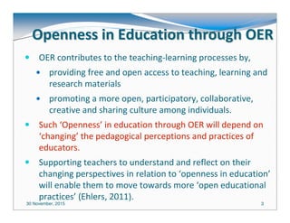30 November, 2015 33
Openness in Education through OEROpenness in Education through OER
OER contributes to the teaching-learning processes by,
providing free and open access to teaching, learning and
research materials
promoting a more open, participatory, collaborative,
creative and sharing culture among individuals.
Such ‘Openness’ in education through OER will depend on
‘changing’ the pedagogical perceptions and practices of
educators.
Supporting teachers to understand and reflect on their
changing perspectives in relation to ‘openness in education’
will enable them to move towards more ‘open educational
practices’ (Ehlers, 2011).
 