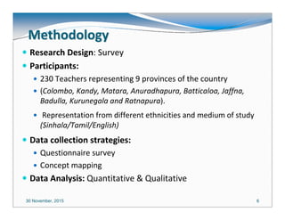 30 November, 2015 66
MethodologyMethodology
Research Design: Survey
Participants:
230 Teachers representing 9 provinces of the country
(Colombo, Kandy, Matara, Anuradhapura, Batticaloa, Jaffna,
Badulla, Kurunegala and Ratnapura).
Representation from different ethnicities and medium of study
(Sinhala/Tamil/English)
Data collection strategies:
Questionnaire survey
Concept mapping
Data Analysis: Quantitative & Qualitative
 