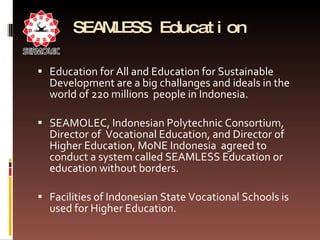 SEAMLESS Education  Education for All and Education for Sustainable Development are a big challanges and ideals in the world of 220 millions  people in Indonesia.  SEAMOLEC, Indonesian Polytechnic Consortium, Director of  Vocational Education, and Director of Higher Education, MoNE Indonesia  agreed to conduct a system called SEAMLESS Education or education without borders.  Facilities of Indonesian State Vocational Schools is used for Higher Education.  