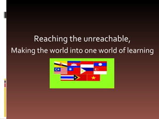 Reaching the unreachable,  Making the world into one world of learning  