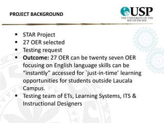 PROJECT BACKGROUND 
 STAR Project 
 27 OER selected 
 Testing request 
 Outcome: 27 OER can be twenty seven OER 
focusing on English language skills can be 
“instantly” accessed for `just-in-time’ learning 
opportunities for students outside Laucala 
Campus. 
 Testing team of ETs, Learning Systems, ITS & 
Instructional Designers 
 
