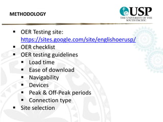 METHODOLOGY 
 OER Testing site: 
https://sites.google.com/site/englishoerusp/ 
 OER checklist 
 OER testing guidelines 
 Load time 
 Ease of download 
 Navigability 
 Devices 
 Peak & Off-Peak periods 
 Connection type 
 Site selection 
 