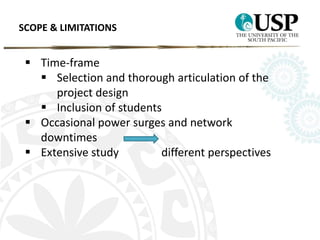 SCOPE & LIMITATIONS 
 Time-frame 
 Selection and thorough articulation of the 
project design 
 Inclusion of students 
 Occasional power surges and network 
downtimes 
 Extensive study different perspectives 
 