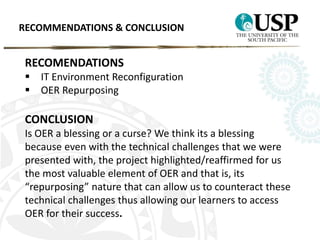 RECOMMENDATIONS & CONCLUSION 
RECOMENDATIONS 
 IT Environment Reconfiguration 
 OER Repurposing 
CONCLUSION 
Is OER a blessing or a curse? We think its a blessing 
because even with the technical challenges that we were 
presented with, the project highlighted/reaffirmed for us 
the most valuable element of OER and that is, its 
“repurposing” nature that can allow us to counteract these 
technical challenges thus allowing our learners to access 
OER for their success. 
 