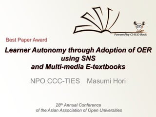 Best Paper Award 
Learner Autonomy through Adoption of OER 
using SNS 
and Multi-media E-textbooks 
NPO CCC-TIES Masumi Hori 
28th Annual Conference 
of the Asian Association of Open Universities 
 