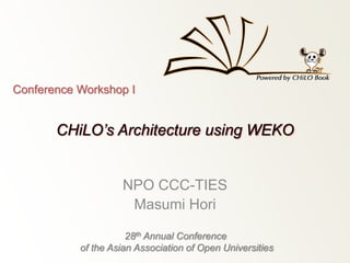 Conference Workshop I 
CHiLO’s Architecture using WEKO 
NPO CCC-TIES 
Masumi Hori 
28th Annual Conference 
of the Asian Association of Open Universities 
 