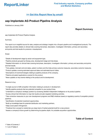 Find Industry reports, Company profiles
ReportLinker                                                                          and Market Statistics



                                              >> Get this Report Now by email!

aap Implantate AG Product Pipeline Analysis
Published on January 2009

                                                                                                               Report Summary

aap Implantate AG Product Pipeline Analysis


Summary


This report is an insightful source for data, analysis and strategic insights into a Scope's pipeline and investigational products. The
report also provides details on clinical trials covering trial phase, description, investigator information, primary and secondary
end-points and trial results for products in development.


Scope


' Details of development stage by sector and equipment type.
' Pipeline products grouped by therapy area, development stage and trial phase.
' Detailed information on clinical trials covering trial phase, description, investigator information, primary and secondary end-points
and trial results.
' Trial updates, trial start and end dates, patient numbers and the trials primary outcome measures, secondary outcome measures.
' Product updates covering estimated approval dates and estimated launch dates.
' Descriptions of novel technologies relating to pipeline products of the company.
' Patents and patent applications covered for the product.
' News updates on key events relating to the product and its development.


Reasons to buy


' A single source to fulfill competitor information relating to products in development.
' Identify pipeline products that are potential competitor to your product lines.
' Understand a company's strategic position by accessing detailed independent intelligence on its product pipeline.
' Access clinical trial information to map trial results and plan targeted marketing activities.
' Take corrective measures on your own development programs and R&D initiatives based on regulatory events of competitor product
pipelines.
' Identification of potential investment opportunities.
' Build up knowledge base for potential distribution and marketing partners.
' Helps avoid patent infringement.
' Timelines from concept to market lets you keep track of market potential build for a new product.
' Assess a company's future growth by determining its pipeline depth, for probable acquisition opportunities.




                                                                                                               Table of Content

1 Table of Contents 2
1.1 List of Tables 5



aap Implantate AG Product Pipeline Analysis                                                                                          Page 1/5
 