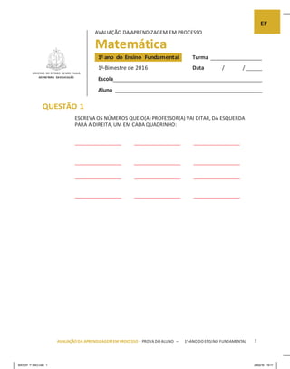 MAT EF 1º ANO.indd 1 29/02/16 14:17
AVALIAÇÃO DA APRENDIZAGEM EM PROCESSO
Matemática
GOVERNO DO ESTADO DE SÃO PAULO
SECRETARIA DAEDUCAÇÃO
Turma
1o
Bimestre de 2016 Data / /
Escola
Aluno
QUESTÃO 1
ESCREVA OS NÚMEROS QUE O(A) PROFESSOR(A) VAI DITAR, DA ESQUERDA
PARA A DIREITA, UM EM CADA QUADRINHO:
AVALIAÇÃO DA APRENDIZAGEMEM PROCESSO • PROVA DO ALUNO – 1o
ANO DO ENSINO FUNDAMENTAL 1
 