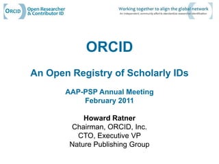 ORCID An Open Registry of Scholarly IDs AAP-PSP Annual Meeting February 2011 Howard Ratner Chairman, ORCID, Inc. CTO, Executive VP Nature Publishing Group  