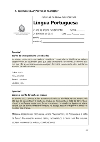 10
4. EXEMPLARES DAS “PROVAS DO PROFESSOR”
EXEMPLAR DA PROVA DO PROFESSOR
Língua Portuguesa
3° ano do Ensino Fundamental Turma _________
2º Bimestre de 2016 Data _____ / _____ / _____
Escola _________________________________________________
Aluno (a) ______________________________________________
Questão 1
Escrita de uma quadrinha (autoditado)
INSTRUÇÕES PARA O PROFESSOR: recite a quadrinha com os alunos. Verifique se todos a
sabem de cor. Se souberem, peça que cada um escreva a quadrinha. Se houver alu-
nos que não a conheçam ou não consigam decorá-la rapidamente, dite, solicitando
a escrita da melhor forma.
LUA DE PRATA
PRESA EM CETIM
BRILHAS TÃO LINDA
LONGE DE MIM...
Questão 2
Leitura e escrita de trecho de música
INSTRUÇÕES PARA O PROFESSOR: leia a contextualização da atividade para os alunos, soli-
cite que os alunos leiam o trecho da música de Pixinguinha e João de Barro “Cari-
nhoso” e verifiquem quais erros foram cometidos, circulando-os. Após essa etapa,
solicite que os alunos escrevam o trecho no espaço abaixo corrigindo os erros co-
metidos pela criança.
MARIANA ESCREVEU UM TRECHO DA MÚSICA “CARINHOSO”, DE PIXINGUINHA E JOÃO
DE BARRO. ELA COMETEU ALGUNS ERROS, ENCONTRE-OS E CIRCULE-OS. EM SEGUIDA,
ESCREVA NOVAMENTE A MÚSICA, CORRIGINDO-OS:
 