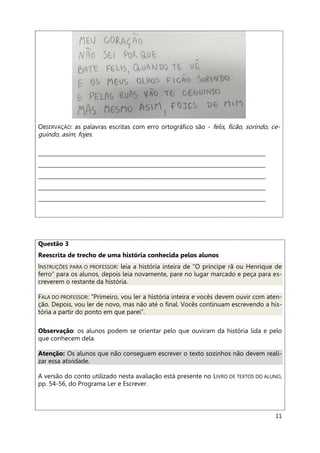 11
OBSERVAÇÃO: as palavras escritas com erro ortográfico são - felis, ficão, sorindo, ce-
guindo, asim, fojes.
_____________________________________________________________________________________
_____________________________________________________________________________________
_____________________________________________________________________________________
_____________________________________________________________________________________
_____________________________________________________________________________________
Questão 3
Reescrita de trecho de uma história conhecida pelos alunos
INSTRUÇÕES PARA O PROFESSOR: leia a história inteira de “O príncipe rã ou Henrique de
ferro” para os alunos, depois leia novamente, pare no lugar marcado e peça para es-
creverem o restante da história.
FALA DO PROFESSOR: “Primeiro, vou ler a história inteira e vocês devem ouvir com aten-
ção. Depois, vou ler de novo, mas não até o final. Vocês continuam escrevendo a his-
tória a partir do ponto em que parei”.
Observação: os alunos podem se orientar pelo que ouviram da história lida e pelo
que conhecem dela.
Atenção: Os alunos que não conseguem escrever o texto sozinhos não devem reali-
zar essa atividade.
A versão do conto utilizado nesta avaliação está presente no LIVRO DE TEXTOS DO ALUNO,
pp. 54-56, do Programa Ler e Escrever.
 