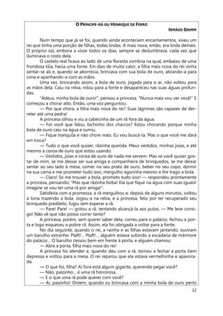12
O PRÍNCIPE-RÃ OU HENRIQUE DE FERRO
IRMÃOS GRIMM
Num tempo que já se foi, quando ainda aconteciam encantamentos, viveu um
rei que tinha uma porção de filhas, todas lindas. A mais nova, então, era linda demais.
O próprio sol, embora a visse todos os dias, sempre se deslumbrava, cada vez que
iluminava o rosto dela.
O castelo real ficava ao lado de uma floresta sombria na qual, embaixo de uma
frondosa tília, havia uma fonte. Em dias de muito calor, a filha mais nova do rei vinha
sentar-se ali e, quando se aborrecia, brincava com sua bola de ouro, atirando-a para
cima e apanhando-a com as mãos.
Uma vez, brincando assim, a bola de ouro, jogada para o ar, não voltou para
as mãos dela. Caiu na relva, rolou para a fonte e desapareceu nas suas águas profun-
das.
“Adeus, minha bola de ouro!”, pensou a princesa. “Nunca mais vou ver você!” E
começou a chorar alto. Então, uma voz perguntou:
— Por que chora, a filha mais nova do rei? Suas lágrimas são capazes de der-
reter até uma pedra!
A princesa olhou e viu a cabecinha de um rã fora da água.
— Foi você que falou, bichinho dos charcos? Estou chorando porque minha
bola de ouro caiu na água e sumiu.
— Fique tranquila e não chore mais. Eu vou buscá-la. Mas o que você me dará
em troca?
— Tudo o que você quiser, rãzinha querida. Meus vestidos, minhas joias, e até
mesmo a coroa de ouro que estou usando.
— Vestidos, joias e coroa de ouro de nada me servem. Mas se você quiser gos-
tar de mim, se me deixar ser sua amiga e companheira de brinquedos, se me deixar
sentar ao seu lado à mesa, comer no seu prato de ouro, beber no seu copo, dormir
na sua cama e me prometer tudo isso, mergulho agorinha mesmo e lhe trago a bola.
— Claro! Se me trouxer a bola, prometo tudo isso! — respondeu prontamente
a princesa, pensando: “Mas que rãzinha boba! Ela que fique na água com suas iguais!
Imagine se vou ter uma rã por amiga!”.
Satisfeita com a promessa, a rã mergulhou e, depois de alguns minutos, voltou
à tona trazendo a bola. Jogou-a na relva, e a princesa, feliz por ter recuperado seu
brinquedo predileto, fugiu sem esperar a rã.
— Pare! Pare! — gritou a rã, tentando alcançá-la aos pulos. — Me leve consi-
go! Não vê que não posso correr tanto?
A princesa, porém, sem querer saber dela, correu para o palácio, fechou a por-
ta e logo esqueceu a pobre rã. Assim, ela foi obrigada a voltar para a fonte.
No dia seguinte, quando o rei, a rainha e as filhas estavam jantando, ouviram
um barulho estranho: Plaft!… Plaft!… alguém estava subindo a escadaria de mármore
do palácio… O barulho cessou bem em frente à porta, e alguém chamou:
— Abra a porta, filha mais nova do rei!
A princesa foi atender e, quando deu com a rã, tornou a fechar a porta bem
depressa e voltou para a mesa. O rei reparou que ela estava vermelhinha e apavora-
da.
— O que foi, filha? Aí fora está algum gigante, querendo pegar você?
— Não, paizinho… é uma rã horrorosa.
— E o que uma rã pode querer com você?
— Ai, paizinho! Ontem, quando eu brincava com a minha bola de ouro perto
 