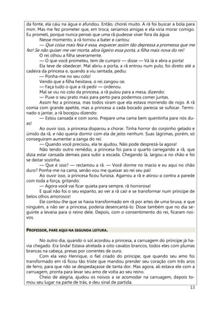 13
da fonte, ela caiu na água e afundou. Então, chorei muito. A rã foi buscar a bola para
mim. Mas me fez prometer que, em troca, seríamos amigas e ela viria morar comigo.
Eu prometi, porque nunca pensei que uma rã pudesse viver fora da água.
Nesse momento, a rã tornou a bater e cantou:
— Que coisa mais feia é essa, esquecer assim tão depressa a promessa que me
fez! Se não quiser me ver morta, abra ligeiro essa porta, a filha mais nova do rei!
O rei olhou a filha severamente.
— O que você prometeu, tem de cumprir — disse — Vá lá e abra a porta!
Ela teve de obedecer. Mal abriu a porta, a rã entrou num pulo, foi direto até a
cadeira da princesa e, quando a viu sentada, pediu:
— Ponha-me no seu colo!
Vendo que a filha hesitava, o rei zangou-se.
— Faça tudo o que a rã pedir — ordenou.
Mal se viu no colo da princesa, a rã pulou para a mesa, dizendo:
— Puxe o seu prato mais para perto para podermos comer juntas.
Assim fez a princesa, mas todos viram que ela estava morrendo de nojo. A rã
comia com grande apetite, mas a princesa a cada bocado parecia se sufocar. Termi-
nado o jantar, a rã bocejou dizendo:
— Estou cansada e com sono. Prepare uma cama bem quentinha para nós du-
as!
Ao ouvir isso, a princesa disparou a chorar. Tinha horror do corpinho gelado e
úmido da rã, e não queria dormir com ela de jeito nenhum. Suas lágrimas, porém, só
conseguiram aumentar a zanga do rei:
— Quando você precisou, ela te ajudou. Não pode desprezá-la agora!
Não tendo outro remédio, a princesa foi para o quarto carregando a rã, que
dizia estar cansada demais para subir a escada. Chegando lá, largou-a no chão e foi
se deitar sozinha.
— Que é isso? — reclamou a rã. — Você dorme no macio e eu aqui no chão
duro? Ponha-me na cama, senão vou me queixar ao rei seu pai!
Ao ouvir isso, a princesa ficou furiosa. Agarrou a rã e atirou-a contra a parede
com toda a força, gritando:
— Agora você vai ficar quieta para sempre, rã horrorosa!
E qual não foi o seu espanto, ao ver a rã cair e se transformar num príncipe de
belos olhos amorosos!
Ele contou-lhe que se havia transformado em rã por artes de uma bruxa, e que
ninguém, a não ser a princesa, poderia desencantá-lo. Disse também que no dia se-
guinte a levaria para o reino dele. Depois, com o consentimento do rei, ficaram noi-
vos.
PROFESSOR, PARE AQUI NA SEGUNDA LEITURA.
No outro dia, quando o sol acordou a princesa, a carruagem do príncipe já ha-
via chegado. Era linda! Estava atrelada a oito cavalos brancos, todos eles com plumas
brancas na cabeça, presas por correntes de ouro.
Com ela veio Henrique, o fiel criado do príncipe, que quando seu amo foi
transformado em rã ficou tão triste que mandou prender seu coração com três aros
de ferro, para que não se despedaçasse de tanta dor. Mas agora, ali estava ele com a
carruagem, pronta para levar seu amo de volta ao seu reino.
Cheio de alegria, ajudou os noivos a se acomodar na carruagem, depois to-
mou seu lugar na parte de trás, e deu sinal de partida.
 