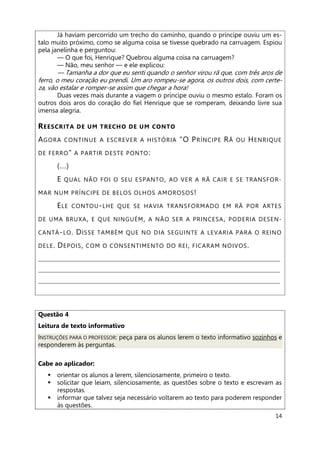 14
Já haviam percorrido um trecho do caminho, quando o príncipe ouviu um es-
talo muito próximo, como se alguma coisa se tivesse quebrado na carruagem. Espiou
pela janelinha e perguntou:
— O que foi, Henrique? Quebrou alguma coisa na carruagem?
— Não, meu senhor — e ele explicou:
— Tamanha a dor que eu senti quando o senhor virou rã que, com três aros de
ferro, o meu coração eu prendi. Um aro rompeu-se agora, os outros dois, com certe-
za, vão estalar e romper-se assim que chegar a hora!
Duas vezes mais durante a viagem o príncipe ouviu o mesmo estalo. Foram os
outros dois aros do coração do fiel Henrique que se romperam, deixando livre sua
imensa alegria.
REESCRITA DE UM TRECHO DE UM CONTO
AGORA CONTINUE A ESCREVER A HISTÓRIA “O PRÍNCIPE RÃ OU HENRIQUE
DE FERRO" A PARTIR DESTE PONTO:
(...)
E QUAL NÃO FOI O SEU ESPANTO, AO VER A RÃ CAIR E SE TRANSFOR-
MAR NUM PRÍNCIPE DE BELOS OLHOS AMOROSOS!
ELE CONTOU-LHE QUE SE HAVIA TRANSFORMADO EM RÃ POR ARTES
DE UMA BRUXA, E QUE NINGUÉM, A NÃO SER A PRINCESA, PODERIA DESEN-
CANTÁ-LO. DISSE TAMBÉM QUE NO DIA SEGUINTE A LEVARIA PARA O REINO
DELE. DEPOIS, COM O CONSENTIMENTO DO REI, FICARAM NOIVOS.
___________________________________________________________________________
___________________________________________________________________________
___________________________________________________________________________
Questão 4
Leitura de texto informativo
INSTRUÇÕES PARA O PROFESSOR: peça para os alunos lerem o texto informativo sozinhos e
responderem às perguntas.
Cabe ao aplicador:
 orientar os alunos a lerem, silenciosamente, primeiro o texto.
 solicitar que leiam, silenciosamente, as questões sobre o texto e escrevam as
respostas.
 informar que talvez seja necessário voltarem ao texto para poderem responder
às questões.
 
