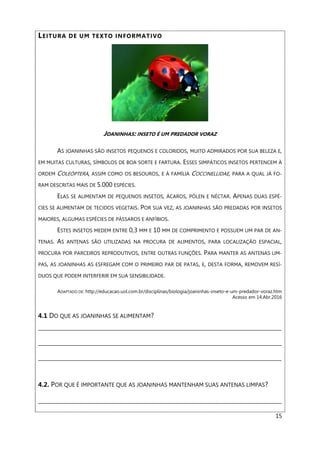 15
LEITURA DE UM TEXTO INFORMATIVO
JOANINHAS: INSETO É UM PREDADOR VORAZ
AS JOANINHAS SÃO INSETOS PEQUENOS E COLORIDOS, MUITO ADMIRADOS POR SUA BELEZA E,
EM MUITAS CULTURAS, SÍMBOLOS DE BOA SORTE E FARTURA. ESSES SIMPÁTICOS INSETOS PERTENCEM À
ORDEM COLEÓPTERA, ASSIM COMO OS BESOUROS, E À FAMÍLIA COCCINELLIDAE, PARA A QUAL JÁ FO-
RAM DESCRITAS MAIS DE 5.000 ESPÉCIES.
ELAS SE ALIMENTAM DE PEQUENOS INSETOS, ÁCAROS, PÓLEN E NÉCTAR. APENAS DUAS ESPÉ-
CIES SE ALIMENTAM DE TECIDOS VEGETAIS. POR SUA VEZ, AS JOANINHAS SÃO PREDADAS POR INSETOS
MAIORES, ALGUMAS ESPÉCIES DE PÁSSAROS E ANFÍBIOS.
ESTES INSETOS MEDEM ENTRE 0,3 MM E 10 MM DE COMPRIMENTO E POSSUEM UM PAR DE AN-
TENAS. AS ANTENAS SÃO UTILIZADAS NA PROCURA DE ALIMENTOS, PARA LOCALIZAÇÃO ESPACIAL,
PROCURA POR PARCEIROS REPRODUTIVOS, ENTRE OUTRAS FUNÇÕES. PARA MANTER AS ANTENAS LIM-
PAS, AS JOANINHAS AS ESFREGAM COM O PRIMEIRO PAR DE PATAS, E, DESTA FORMA, REMOVEM RESÍ-
DUOS QUE PODEM INTERFERIR EM SUA SENSIBILIDADE.
ADAPTADO DE: http://educacao.uol.com.br/disciplinas/biologia/joaninhas-inseto-e-um-predador-voraz.htm
Acesso em 14.Abr.2016
4.1 DO QUE AS JOANINHAS SE ALIMENTAM?
___________________________________________________________________________________________
___________________________________________________________________________________________
___________________________________________________________________________________________
4.2. POR QUE É IMPORTANTE QUE AS JOANINHAS MANTENHAM SUAS ANTENAS LIMPAS?
___________________________________________________________________________________________
 