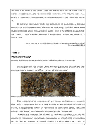 17
TRÊS GRUPOS. AS FORMIGAS MAIS JOVENS SÃO AS RESPONSÁVEIS POR CUIDAR DA RAINHA E DOS FI-
LHOTES – POR ISSO FICAM MAIS TEMPO NO INTERIOR DO FORMIGUEIRO. MAIS MADURAS, PASSAM PARA
O PAPEL DE LIMPADORAS E, QUANDO MAIS VELHAS, ADOTAM A FUNÇÃO DE SAIR EM BUSCA DE ALIMEN-
TO.
OS CIENTISTAS OBSERVARAM TAMBÉM QUE, DEPENDENDO DE SUA FUNÇÃO, AS FORMIGAS
OCUPAVAM UM ESPAÇO DIFERENTE NO FORMIGUEIRO. AS FORMIGAS QUE CUIDAM DA RAINHA FICAM
MAIS NO INTERIOR DO NINHO, ENQUANTO AS QUE SAEM EM BUSCA DE ALIMENTOS SE LOCALIZAM PRÓ-
XIMO À SAÍDA OU NAS BORDAS DO FORMIGUEIRO. JÁ AS LIMPADORAS CIRCULAM EM VOLTA DO LIXO E
OUTRAS ÁREAS.
FONTE: ADAPTADO DE: http://chc.cienciahoje.uol.com.br/a-vida-secreta-das-formigas/
Acesso em 14.Abr.2016
TEXTO 2:
PROFISSÃO: PREGUIÇA
APESAR DA FAMA DE TRABALHADORAS, ALGUMAS FORMIGAS OPERÁRIAS SÃO, NA VERDADE, PREGUIÇOSAS!
UMA PESQUISA FEITA NOS ESTADOS UNIDOS MOSTROU QUE ALGUMAS OPERÁRIAS SÃO ESPE-
CIALIZADAS EM FICAR SEM FAZER NADA! POR ESSA VOCÊ NÃO ESPERAVA, HEIN?
OS PESQUISADORES UTILIZARAM AS FORMIGAS DA ESPÉCIE TEMNOTHORAX RUGTULUS EM SEU ESTUDO. (FOTO: MATT VELAZQUEZ)
O ESTUDO FOI REALIZADO POR BIÓLOGOS DA UNIVERSIDADE DO ARIZONA, QUE TRABALHAM
COM A ESPÉCIE TEMNOTHORAX RUGTULUS. PARA ENTENDER MELHOR O COMPORTAMENTO DESSES
INSETOS, OS PESQUISADORES CRIARAM UM FORMIGUEIRO NO LABORATÓRIO. DEPOIS, INSTALARAM
CÂMERAS E MARCARAM AS FORMIGAS COM TINTAS COLORIDAS, PARA IDENTIFICÁ-LAS.
“A MAIORIA DAS FORMIGAS GASTA BOA PARTE DO TEMPO ATRÁS DE COMIDA, CUIDANDO DOS
OVOS OU DO FORMIGUEIRO”, CONTA DANIEL CHARBONNEAU, UM DOS BIÓLOGOS ENVOLVIDOS NA
PESQUISA. “MAS ENCONTRAMOS UM GRUPO DE FORMIGAS QUE, APARENTEMENTE, NÃO SE ENVOLVE
 