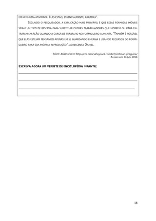 18
EM NENHUMA ATIVIDADE. ELAS ESTÃO, ESSENCIALMENTE, PARADAS”.
SEGUNDO O PESQUISADOR, A EXPLICAÇÃO MAIS PROVÁVEL É QUE ESSAS FORMIGAS IMÓVEIS
SEJAM UM TIPO DE RESERVA PARA SUBSTITUIR OUTRAS TRABALHADORAS QUE MORREM OU PARA EN-
TRAREM EM AÇÃO QUANDO A CARGA DE TRABALHO NO FORMIGUEIRO AUMENTA. “TAMBÉM É POSSÍVEL
QUE ELAS ESTEJAM PENSANDO APENAS EM SI; GUARDANDO ENERGIA E USANDO RECURSOS DO FORMI-
GUEIRO PARA SUA PRÓPRIA REPRODUÇÃO”, ACRESCENTA DANIEL.
FONTE: ADAPTADO DE: http://chc.cienciahoje.uol.com.br/profissao-preguica/
Acesso em 14.Abr.2016
ESCREVA AGORA UM VERBETE DE ENCICLOPÉDIA INFANTIL:
___________________________________________________________________________________________
___________________________________________________________________________________________
_________________________________________________________________________________________
 