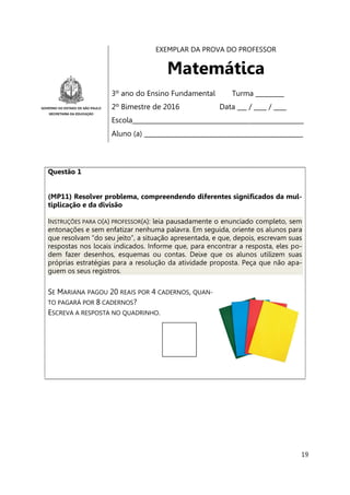 19
EXEMPLAR DA PROVA DO PROFESSOR
Matemática
3º ano do Ensino Fundamental Turma _________
2º Bimestre de 2016 Data ___ / ____ / ____
Escola______________________________________________________
Aluno (a) __________________________________________________
Questão 1
(MP11) Resolver problema, compreendendo diferentes significados da mul-
tiplicação e da divisão
INSTRUÇÕES PARA O(A) PROFESSOR(A): leia pausadamente o enunciado completo, sem
entonações e sem enfatizar nenhuma palavra. Em seguida, oriente os alunos para
que resolvam “do seu jeito”, a situação apresentada, e que, depois, escrevam suas
respostas nos locais indicados. Informe que, para encontrar a resposta, eles po-
dem fazer desenhos, esquemas ou contas. Deixe que os alunos utilizem suas
próprias estratégias para a resolução da atividade proposta. Peça que não apa-
guem os seus registros.
SE MARIANA PAGOU 20 REAIS POR 4 CADERNOS, QUAN-
TO PAGARÁ POR 8 CADERNOS?
ESCREVA A RESPOSTA NO QUADRINHO.
 